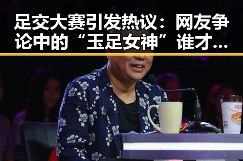 足交大赛引发热议：网友争论中的“玉足女神”谁才是真正的焦点？